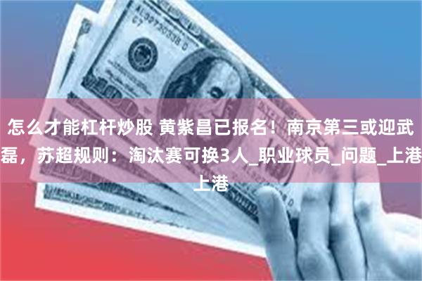 怎么才能杠杆炒股 黄紫昌已报名！南京第三或迎武磊，苏超规则：淘汰赛可换3人_职业球员_问题_上港