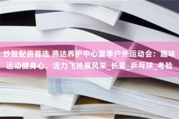 炒股配资首选 燕达养护中心夏季户外运动会：趣味运动健身心，活力飞扬展风采_长辈_乒乓球_考验