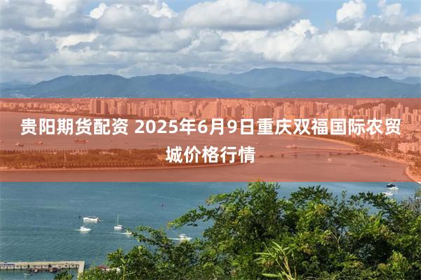 贵阳期货配资 2025年6月9日重庆双福国际农贸城价格行情
