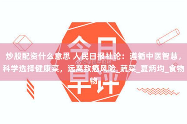 炒股配资什么意思 人民日报社论：遵循中医智慧，科学选择健康菜，远离致癌风险_蔬菜_夏炳均_食物
