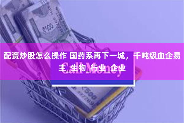 配资炒股怎么操作 国药系再下一城，千吨级血企易主_生物_行业_企业