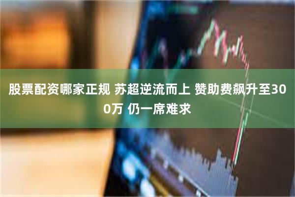 股票配资哪家正规 苏超逆流而上 赞助费飙升至300万 仍一席难求
