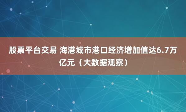 股票平台交易 海港城市港口经济增加值达6.7万亿元（大数据观察）