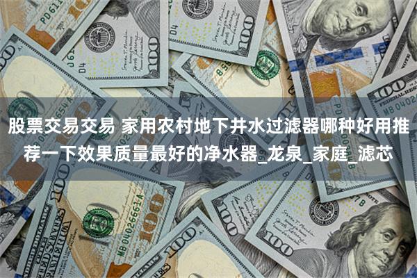 股票交易交易 家用农村地下井水过滤器哪种好用推荐一下效果质量最好的净水器_龙泉_家庭_滤芯