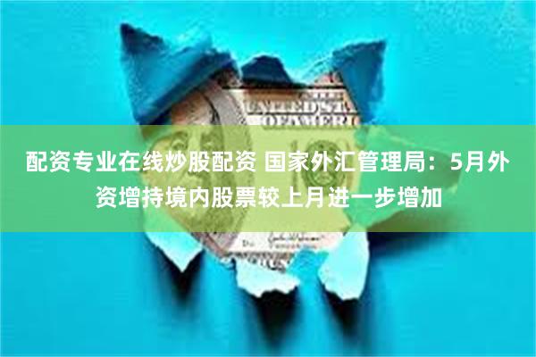 配资专业在线炒股配资 国家外汇管理局：5月外资增持境内股票较上月进一步增加