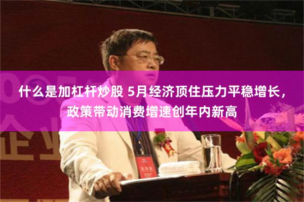 什么是加杠杆炒股 5月经济顶住压力平稳增长，政策带动消费增速创年内新高