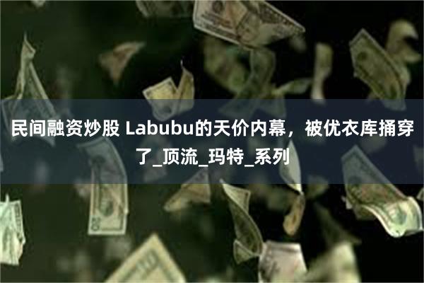 民间融资炒股 Labubu的天价内幕，被优衣库捅穿了_顶流_玛特_系列