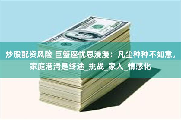 炒股配资风险 巨蟹座忧思漫漫：凡尘种种不如意，家庭港湾是终途_挑战_家人_情感化